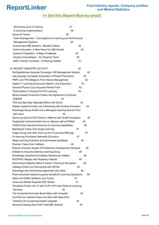 Find Industry reports, Company profiles
ReportLinker                                                                                        and Market Statistics
                                              >> Get this Report Now by email!

      Minimizing Cost of Training                                  37
      E-Learning Implementation                                    38
     Issues & Trends                                          38
     Talent Management - Convergence of Learning and Performance
      Management Systems                                           38
     Outsourced LMS Systems - Benefits Galore                                 39
     Online Education- A New Wave for LMS Growth                                   40
     Systems Integration - A Major Challenge                             40
     Industry Consolidation - An Ongoing Trend                            40
     LMS in Nordic Countries - A Growing System                               41


 10. RECENT INDUSTRY ACTIVITY                                                 42
     NorthgateArinso Axquires Convergys' HR Management division                              42
     viaLanguage Completes Acquisition of Planet Productions                        42
     PMPL and TPG Merge to Form Aikona Management                                        42
     Kaplan IT Learning Announces Atlantic Link Acquisition                        43
     General Physics Corp Acquires PerformTech                                43
     Thoma Bravo to Acquire PLATO Learning                                    43
     Boston-based Consortium Enters into Agreement to Acquire
     SkillSoft                                          44
     TSS and Zeal Sign Separate MOUs with Dunet                                44
     Plateau Systems Enters into Partnership with Ambow Education                            44
     Edvantage Group Enters into a Managed Learning Service Pact
     with Jotun                                          45
     Samsung Opens STeP Center in Alliance with Smile Foundation                             45
     Peopleclick Authoria Enters into an Alliance with emTRAiN                      45
     VASCO Data Security Enhances E-Learning Capabilities                               46
     Blackboard Takes Over Angel Learning                                 47
     Cegos Group and UKS Team Up for E-Learning Offerings                                47
     it's learning Purchases Netmedia Education                           47
     Regis Learning Solutions and techniques.org Merge                             48
     Pearson Takes Over Intellipro                                  48
     Elsevier Acquires Assets of Professional Development Software                       48
     EdOptions Acquires Siboney Learning Group                                48
     Knowledge Anywhere Purchases Warehouse Intellect                                   49
     REDTRAY Merges with Academy Internet                                     49
     Demos Buys Majority Stake in Sauter Training et Simulation                     49
     Intellego Enters into Partnership with WCOD                          50
     Edvantage Inks Partnership Agreement with Saba                                50
     Pharmaceutical Institute Acquires GeneEd E-Learning Operations                          50
     Saba and Artifact Software Join Forces                              51
     Jones and Barlett Acquires CDX Global                               51
     ChinaCast Enters into JV with CUP to Provide Distance Learning
     Services                                           52
     The Corporate Executive Board Allies with Corpedia                        52
     Civil Service Institute Enters into MoU with Data-Click
     Solutions for e-Learning System Upgrade                              52
     Servcorp Deploys SumTotal TotalLMS' Solution                              53



Global eLEARNING Industry (From Slideshare)                                                                                    Page 5/20
 