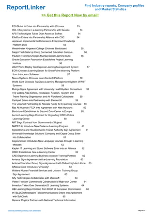 Find Industry reports, Company profiles
ReportLinker                                                                                   and Market Statistics
                                              >> Get this Report Now by email!

     EEI Global to Enter into Partnership with 6Connex                    53
     HCL Infosystems in e-learning Partnership with Sanako                     54
     AFS Technologies Takes Over Assets of Softrax                            54
     EllisDon Enters into Partnership Alliance with CSC                   54
     Jeppesen Implements NetDimensions Enterprise Knowledge
     Platform LMS                                           55
     Westminster Kingsway College Chooses Blackboard                               55
     SaigonTech Sets Up Cisco Connected Education Campus                                56
     Paulson Training Chooses Mzinga Social Learning Suite                         56
     Oracle Education Foundation Establishes Project Learning
     Institute                                         56
     eBizITPA to Deploy GeoExpress Learning Management System                                57
     ECRI Chooses LearningServer for SharePoint elearning Platform
     from IntraLearn Software                                      57
     Nexus Systems Chooses LearnCenter® Platform                               58
     World Bank Chooses TopClass Learning Management System of WBT
     Systems                                             58
     Mzinga Signs Agreement with University HealthSystem Consortium                          58
     The Catlins Area School, Nextspace, Aviation, Tourism and
     Travel Training Organisation and Air Fiordland Collaborate                59
     Certiport Enters into Partnership with Element K                    59
     The Urquhart Partnership to Allocate Funds for E-learning Courses                  59
     Ras Al Khaimah FTZA Inks Agreement with New Horizons                               60
     Blackboard Establishes its Second Data Center in Europe                       60
     Aurion Learning Bags Contract for Upgrading IHSE's Online
     Learning Center                                          60
     NIIT Bags Contract from Government of Gujarat                        61
     NMPED to Introduce New Distance Learning Program                              61
     SyberWorks and Houston Metro Transit Authority Sign Agreement                       61
     Universal Knowledge Solutions Company and Cegos Group Enter
     into Collaboration                                     61
     Cegos Group Introduces New Language Courses through E-learning
     Modules                                             62
     Kaplan IT Learning and Quest Software Enter into an Alliance                  62
     HSBC Establishes New e-learning Center                              62
     CAE Expands e-Learning Business Aviation Training Portfolio                    62
     Amteus Signs Agreement with e-Learning Foundation                             63
     Ambow Education Group Signs Agreement with Dalian High-tech Zone                         63
     Afflatus iLabs Introduces 'Virtuosity'                         63
     Wolters Kluwer Financial Services and Unicorn Training Group
     Sign Agreement                                           63
     Sify Technologies Collaborates with Microsoft                       64
     Viettel Telecom Commences Construction of High-tech Center                         64
     Inmedius Takes Over Generation21 Learning Systems                             64
     U&I Learning Bags Contract from DIGIT of European Commission                            65
     INTELECOMIntelligent Telecommunications Enters into Agreement
     with SoftChalk                                         65
     General Physics Partners with National Technical Information



Global eLEARNING Industry (From Slideshare)                                                                               Page 6/20
 