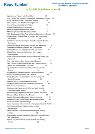 Find Industry reports, Company profiles
ReportLinker                                                                                       and Market Statistics
                                              >> Get this Report Now by email!

     XpertUniverse Partners with MiracleMind                                76
     iLinc Partners with Evolment to Market Web Conferencing Products                           76
     CSUF Opts iLinc for Web Collaboration Initiative                        76
     ESA Employs iLinc's Web Conferencing Solution                                76
     Concur Chooses LearnCenter® Platform                                    76
     Bupa Worldwide Deploys LearnCenter                                      77
     MindCrossings Implements LearnCenter®                                       77
     MBD Group to Expand its Educational Portal                              77
     NEC Collaborates with SumTotal to Develop SaaS Learning Service                             77
     Unified Grocers Opts SumTotal for Learning and Performance
     Management                                               77
     Saba Centra Delivers Training and Online Education to Remote
     Communities                                             78
     Meridian Knowledge Solutions and SkillSoft Sign Agreement                             78
     Sena Inks Cooperation Agreement with Grupo Planeta                                78
     Petrofac Training and Atlas Interactive Ink Agreement                        78
     Blatant Media Enters into Joint Venture with e-magine
     communications                                           79
     BSNL and Pondicherry Multipurpose Social Service Society Sign
     Agreement                                              79
     New Edge Networks Signs Agreement with Edgenics                                   79
     24x7 Learning Enters into Partnership with Chapman Alliance                           80
     Transol Inks Agreement with Quick-Links                                80
     eglue Inks Worldwide Partnership Pact with Tata Interactive
     Systems                                             80
     KnowledgePool Snaps Up Business Training Partnership                                  80
     Cegos Group Inks Agreement with Talantium                                   81
     Oracle Education Foundation Enters into Partnership with
     Stamford Achieves                                           81
     Oracle to Acquire Global Knowledge Software                                 81
     Sun Microsystems Enters into Partnership with SkillSoft                      82
     NIIT Join Forces with Adobe                                      82
     Blackboard Inks Agreement with UNC and North Carolina
     Community College System                                          82
     Blackboard Signs Agreements with State Systems and States                              83
     Blackboard Bags Contract in New Mexico                                  83
     Capella University and Blackboard Extend Partnership                             83
     Blackboard Enters into Partnership with My Learning Plan                         83
     Giunti Labs Forms Partnership Cegos                                    84
     Texas Engineering Extension Service Deploys LearnCenter® Platform                           84
     North Carolina Office of the State Auditor to Utilize
     learningServer                                         84
     Oracle Education Foundation Establishes Project Learning
     Institute                                         85
     Bouygues Construction Deploys Jet Multimedia Hosting Services
     and Saba Centra                                          85
     Federal Acquisition Institute Accepts SkillSoft as E-learning
     Provider                                           85



Global eLEARNING Industry (From Slideshare)                                                                                   Page 8/20
 