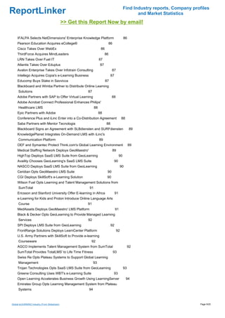 Find Industry reports, Company profiles
ReportLinker                                                                                        and Market Statistics
                                              >> Get this Report Now by email!

     IFALPA Selects NetDimensions' Enterprise Knowledge Platform                             86
     Pearson Education Acquires eCollege®                                    86
     Cisco Takes Over WebEx                                         86
     ThirdForce Acquires MindLeaders                                    86
     LRN Takes Over Fuel IT                                        87
     Atlantis Takes Over Eduplus                                   87
     Avalon Enterprise Takes Over Infotrain Consulting                         87
     Intellego Acquires Copia's e-Learning Business                           87
     Educomp Buys Stake in Savvicca                                      87
     Blackboard and Wimba Partner to Distribute Online Learning
     Solutions                                          87
     Adobe Partners with SAP to Offer Virtual Learning                         88
     Adobe Acrobat Connect Professional Enhances Philips'
     Healthcare LMS                                           88
     Epic Partners with Adobe                                      88
     Conference Plus and iLinc Enter into a Co-Distribution Agreement                    88
     Saba Partners with Mentor Tecnologia                                88
     Blackboard Signs an Agreement with SLBdiensten and SURFdiensten                               89
     KnowledgePlanet Integrates On-Demand LMS with iLinc's
     Communication Platform                                        89
     OEF and Symantec Protect Think.com's Global Learning Environment                             89
     Medical Staffing Network Deploys GeoMaestro'                                 89
     HighTop Deploys SaaS LMS Suite from GeoLearning                                    90
     Availity Chooses GeoLearning's SaaS LMS Suite                                 90
     NASCO Deploys SaaS LMS Suite from GeoLearning                                      90
     Ceridian Opts GeoMaestro LMS Suite                                   90
     CGI Deploys SkillSoft's e-Learning Solution                          90
     Wilson Fuel Opts Learning and Talent Management Solutions from
     SumTotal                                            91
     Ericsson and Stanford University Offer E-learning in Africa                   91
     e-Learning for Kids and Proton Introduce Online Language Arts
     Course                                             91
     MedAssets Deploys GeoMaestro' LMS Platform                                    91
     Black & Decker Opts GeoLearning to Provide Managed Learning
     Services                                           92
     SPI Deploys LMS Suite from GeoLearning                                   92
     FrontRange Solutions Deploys LearnCenter Platform                              92
     U.S. Army Partners with SkillSoft to Provide e-learning
     Courseware                                           92
     AGCO Implements Talent Management System from SumTotal                                       92
     SumTotal Provides TotalLMS' to Life Time Fitness                             93
     Swiss Re Opts Plateau Systems to Support Global Learning
     Management                                               93
     Trojan Technologies Opts SaaS LMS Suite from GeoLearning                                93
     Greene Consulting Uses WBT's e-Learning Suite                                93
     Open Learning Accelerates Business Growth Using LearningServer                           94
     Emirates Group Opts Learning Management System from Plateau
     Systems                                             94



Global eLEARNING Industry (From Slideshare)                                                                                    Page 9/20
 