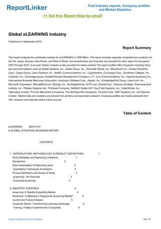 Find Industry reports, Company profiles
ReportLinker                                                                                and Market Statistics
                                              >> Get this Report Now by email!



Global eLEARNING Industry
Published on September 2010

                                                                                                          Report Summary

This report analyzes the worldwide markets for eLEARNING in US$ Million. The report provides separate comprehensive analytics for
the US, Japan, Europe, Asia-Pacific, and Rest of World. Annual estimates and forecasts are provided for each region for the period
2007 through 2015. A six-year historic analysis is also provided for these markets The report profiles 296 companies including many
key and niche players such as Adobe Systems, Inc., Apollo Group, Inc., Articulate Global, Inc., Blackboard Inc., Career Education
Corp., Cegos Group, Cisco Systems, Inc., WebEx Communications, Inc., CognitiveArts, Convergys Corp., Corinthian Colleges, Inc.,
Corpedia, Inc., Edvantage group, Hewlett-Packard Development Company, L.P., iLinc Communications, Inc., Inspired eLearning Inc.,
International Business Machines Corporation, IntraLearn Software Corp., Kaplan, Inc., KnowledgePool Group, Learn.com, Inc.,
Microsoft Corporation, MiracleMind.com, Mzinga, Inc., NorthgateArinso, NYIF.com, Oracle Corp., Pearson eCollege, Pharmaceutical
Institute, Inc., Plateau Systems Ltd., ProQuest Company, SkillSoft, Books 24/7, SumTotal Systems, Inc., SyberWorks, Inc.,
Telematica Limited, The Ken Blanchard Companies, The McGraw-Hill Companies, Trivantis Corp., WBT Systems Ltd., and Zenosis
Limited. Market data and analytics are derived from primary and secondary research. Company profiles are mostly extracted from
URL research and reported select online sources.




                                                                                                           Table of Content


eLEARNING MCP-4107
A GLOBAL STRATEGIC BUSINESS REPORT



                                       CONTENTS



 1. INTRODUCTION, METHODOLOGY & PRODUCT DEFINITIONS                                        1
     Study Reliability and Reporting Limitations                     1
     Disclaimers                                         2
     Data Interpretation & Reporting Level                           2
     Quantitative Techniques & Analytics                             3
     Product Definitions and Scope of Study                              3
     eLearning - An Overview                                     3
     Corporate eLearning                                     3


 2. INDUSTRY OVERVIEW                                                4
     eLearning: A Rapidly Expanding Market                               4
     Recession: A Blessing in Disguise for eLearning Market '                    4
     Current and Future Analysis                                 5
     Corporate Sector: Transforming Learning Landscape                           5
     Training: A Major Investment for Companies                              6



Global eLEARNING Industry (From Slideshare)                                                                                 Page 1/20
 