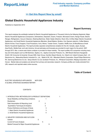 Find Industry reports, Company profiles
ReportLinker                                                                                         and Market Statistics



                                              >> Get this Report Now by email!

Global Electric Household Appliances Industry
Published on September 2010

                                                                                                                   Report Summary

This report analyzes the worldwide markets for Electric Household Appliances in Thousand Units by the following Segments: Major
Electric Household Appliances (Compactors, Dishwashers, Disposers, Dryers, Freezers, Microwave Ovens, Range Hoods, Electric
Ranges, Refrigerators, Vacuum Cleaners, Washing Machines, Water Heater (Electric), Room ACs, & Other Major Electric Household
Appliances), and Small Electric Household Appliances (Blenders, Bread Makers, Broilers, Can Openers (electric), Coffee Makers,
Electric Knives, Food Choppers, Food Processors, Irons, Mixers, Toaster Ovens, Toasters, Waffle Irons, & Miscellaneous Small
Electric Household Appliances). The report provides separate comprehensive analytics for the US, Canada, Japan, Europe,
Asia-Pacific, Middle East, and Latin America. Annual estimates and forecasts are provided for each region for the period 2007
through 2015. Also, a seven-year historic analysis is provided for these markets.. The report profiles 423 companies including many
key and niche players such as AB Electrolux, Applica, Inc., Applica Consumer Products, Inc., BSH Bosch-Siemens Hausgerate
GmbH, GE Consumer & Industrial, Groupe SEB, Haier Group, Hamilton Beach Brands, Inc, Hitachi Ltd, Indesit Company SpA, LG
Electronics Inc., Matsushita Electric Industrial Co., Ltd., Miele & CIE, KG, Mitsubishi Electric Corporation, Royal Philips Electronics
NV, Samsung Electronics Co Ltd, Sanyo Electric Co Ltd, Sunbeam Products, Inc., Whirlpool Corporation, Maytag Corporation, and
Hoover. Market data and analytics are derived from primary and secondary research. Company profiles are mostly extracted from
URL research and reported select online sources.




                                                                                                                    Table of Content


ELECTRIC HOUSEHOLD APPLIANCES MCP-2255
A GLOBAL STRATEGIC BUSINESS REPORT



                                        CONTENTS



 1. INTRODUCTION, METHODOLOGY & PRODUCT DEFINITIONS                                                 1
     Study Reliability and Reporting Limitations                              1
     Disclaimers                                                      2
     Data Interpretation & Reporting Level                                    3
      Quantitative Techniques & Analytics                                     3
     Product Definitions and Scope of Study                                       3
      1. Major Electric Household Appliances                                      3
      2. Small Electric Household Appliances                                      4


 2. INDUSTRY OVERVIEW AND OUTLOOK                                                         5
     Outlook                                                      5
     Current & Future Analysis                                            5
     Market Forecast for Major Household Appliances                                   6



Global Electric Household Appliances Industry (From Slideshare)                                                                 Page 1/22
 