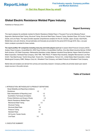 Find Industry reports, Company profiles
ReportLinker                                                                                          and Market Statistics
                                              >> Get this Report Now by email!



Global Electric Resistance Welded Pipes Industry
Published on February 2013

                                                                                                                    Report Summary

This report analyzes the worldwide markets for Electric Resistance Welded Pipes in Thousand Tons by the following Product
Segments: Mechanical Steel Tubing, Structural Tubing, Structural Steel Pipes, Pressure Tubing, Standard Pipes, Oil Country Tubular
Goods, and Line Pipes. The report provides separate comprehensive analytics for the US, Canada, Japan, Europe, Asia-Pacific,
Middle East, and Latin America. Annual estimates and forecasts are provided for the period 2010 through 2018. Also, a six-year
historic analysis is provided for these markets.


The report profiles 181 companies including many key and niche players such as Al Jazeera Steel Products Company SAOG,
Arabian Pipes Company, ArcelorMittal SA, ERW Pipes Portfolio of ArcelorMittal ChelPipe, Choo Bee Metal Industries Berhad, EVRAZ
North America, JFE Steel Corporation, Maharashtra Seamless Limited, Melewar Industrial Group Berhad, Nippon Steel & Sumitomo
Metal Corporation, Northwest Pipe Company, OAO TMK, TMK IPSCO, PT Bakrie Pipe Industries, Salzgitter Mannesmann Line Pipe
GmbH, Tata Steel Europe, Techint Group SpA, Tenaris S.A., TenarisSiderca, Ternium S.A., United States Steel Corporation, United
Metallurgical Company /OMK, Welspun Corp Ltd., Wheatland Tube Company, and Select Products of Wheatland Tube Company.


Market data and analytics are derived from primary and secondary research. Company profiles are primarily based upon search
engine sources in the public domain.




                                                                                                                     Table of Content




I. INTRODUCTION, METHODOLOGY & PRODUCT DEFINITIONS
     Study Reliability and Reporting Limitations                                        I-1
     Disclaimers                                                     I-2
     Data Interpretation & Reporting Level                                             I-2
      Quantitative Techniques & Analytics                                              I-3
     Product Definitions and Scope of Study                                              I-3
      Electric Resistance Welded Pipes                                                 I-3
       Mechanical Steel Tubing                                                   I-3
       Structural Tubing                                               I-4
       Structural Steel Pipes                                              I-4
       Pressure Tubing                                                     I-4
       Standard Pipes                                                  I-4
       Oil Country Tubular Goods                                                 I-5
       Line Pipes                                                    I-5



II. EXECUTIVE SUMMARY



Global Electric Resistance Welded Pipes Industry (From Slideshare)                                                               Page 1/23
 