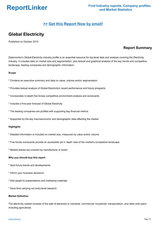 Find Industry reports, Company profiles
ReportLinker                                                                        and Market Statistics



                                  >> Get this Report Now by email!

Global Electricity
Published on October 2010

                                                                                                               Report Summary

Datamonitor's Global Electricity industry profile is an essential resource for top-level data and analysis covering the Electricity
industry. It includes data on market size and segmentation, plus textual and graphical analysis of the key trends and competitive
landscape, leading companies and demographic information.


Scope


* Contains an executive summary and data on value, volume and/or segmentation


* Provides textual analysis of Global Electricity's recent performance and future prospects


* Incorporates in-depth five forces competitive environment analysis and scorecards


* Includes a five-year forecast of Global Electricity


* The leading companies are profiled with supporting key financial metrics


* Supported by the key macroeconomic and demographic data affecting the market


Highlights


* Detailed information is included on market size, measured by value and/or volume


* Five forces scorecards provide an accessible yet in depth view of the market's competitive landscape


* Market shares are covered by manufacturer or brand


Why you should buy this report


* Spot future trends and developments


* Inform your business decisions


* Add weight to presentations and marketing materials


* Save time carrying out entry-level research


Market Definition


The electricity market consists of the sale of electricity to industrial, commercial, household, transportation, and other end-users,
including agricultural.



Global Electricity                                                                                                                    Page 1/5
 