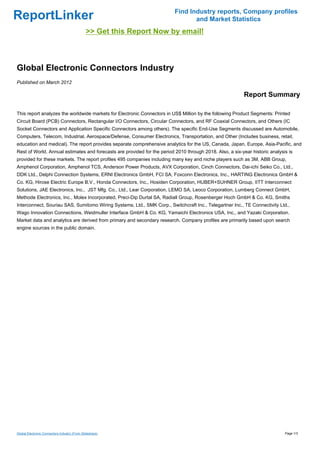 Find Industry reports, Company profiles
ReportLinker                                                                     and Market Statistics
                                              >> Get this Report Now by email!



Global Electronic Connectors Industry
Published on March 2012

                                                                                                           Report Summary

This report analyzes the worldwide markets for Electronic Connectors in US$ Million by the following Product Segments: Printed
Circuit Board (PCB) Connectors, Rectangular I/O Connectors, Circular Connectors, and RF Coaxial Connectors, and Others (IC
Socket Connectors and Application Specific Connectors among others). The specific End-Use Segments discussed are Automobile,
Computers, Telecom, Industrial, Aerospace/Defense, Consumer Electronics, Transportation, and Other (Includes business, retail,
education and medical). The report provides separate comprehensive analytics for the US, Canada, Japan, Europe, Asia-Pacific, and
Rest of World. Annual estimates and forecasts are provided for the period 2010 through 2018. Also, a six-year historic analysis is
provided for these markets. The report profiles 495 companies including many key and niche players such as 3M, ABB Group,
Amphenol Corporation, Amphenol TCS, Anderson Power Products, AVX Corporation, Cinch Connectors, Dai-ichi Seiko Co., Ltd.,
DDK Ltd., Delphi Connection Systems, ERNI Electronics GmbH, FCI SA, Foxconn Electronics, Inc., HARTING Electronics GmbH &
Co. KG, Hirose Electric Europe B.V., Honda Connectors, Inc., Hosiden Corporation, HUBER+SUHNER Group, IITT Interconnect
Solutions, JAE Electronics, Inc., JST Mfg. Co., Ltd., Lear Corporation, LEMO SA, Leoco Corporation, Lumberg Connect GmbH,
Methode Electronics, Inc., Molex Incorporated, Preci-Dip Durtal SA, Radiall Group, Rosenberger Hoch GmbH & Co. KG, Smiths
Interconnect, Souriau SAS, Sumitomo Wiring Systems, Ltd., SMK Corp., Switchcraft Inc., Telegartner Inc., TE Connectivity Ltd.,
Wago Innovation Connections, Weidmuller Interface GmbH & Co. KG, Yamaichi Electronics USA, Inc., and Yazaki Corporation.
Market data and analytics are derived from primary and secondary research. Company profiles are primarily based upon search
engine sources in the public domain.




Global Electronic Connectors Industry (From Slideshare)                                                                       Page 1/3
 