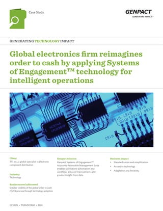 Global electronics firm reimagines
order to cash by applying Systems
of EngagementTM
technology for
intelligent operations
Generating Technology Impact
Case Study
Client
Industry
Business need addressed
Genpact solution Business impact
TTI Inc., a global specialist in electronic
component distribution
Technology
Greater visibility of the global order to cash
(O2C) process through technology adoption
Genpact Systems of EngagementTM
Accounts Receivable Management Suite
enabled collections automation and
workflow, process improvement, and
greater insight from data
•	 Standardization and simplification
•	 Access to technology
•	 Adaptation and flexibility
DESIGN  •  TRANSFORM  •  RUN
 