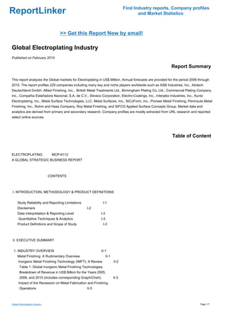 Find Industry reports, Company profiles
ReportLinker                                                                            and Market Statistics



                                      >> Get this Report Now by email!

Global Electroplating Industry
Published on February 2010

                                                                                                          Report Summary

This report analyzes the Global markets for Electroplating in US$ Million. Annual forecasts are provided for the period 2006 through
2015. The report profiles 229 companies including many key and niche players worldwide such as ASB Industries, Inc., Atotech
Deutschland GmbH, Allied Finishing, Inc., British Metal Treatments Ltd., Birmingham Plating Co, Ltd., Commercial Plating Company,
Inc., Compañia Estañadora Nacional, S.A. de C.V., Deveco Corporation, Electro-Coatings, Inc., Interplex Industries, Inc., Kuntz
Electroplating, Inc., Metal Surface Technologies, LLC, Metal Surfaces, Inc., NiCoForm, Inc., Pioneer Metal Finishing, Peninsula Metal
Finishing, Inc., Rohm and Haas Company, Roy Metal Finishing, and SIFCO Applied Surface Concepts Group. Market data and
analytics are derived from primary and secondary research. Company profiles are mostly extracted from URL research and reported
select online sources.




                                                                                                           Table of Content


ELECTROPLATING MCP-6112
A GLOBAL STRATEGIC BUSINESS REPORT



                                 CONTENTS



I. INTRODUCTION, METHODOLOGY & PRODUCT DEFINITIONS


     Study Reliability and Reporting Limitations              I-1
     Disclaimers                                   I-2
     Data Interpretation & Reporting Level                   I-3
      Quantitative Techniques & Analytics                    I-3
     Product Definitions and Scope of Study                   I-3



II. EXECUTIVE SUMMARY


 1. INDUSTRY OVERVIEW                                        II-1
     Metal Finishing: A Rudimentary Overview                       II-1
      Inorganic Metal Finishing Technology (IMFT): A Review               II-2
       Table 1: Global Inorganic Metal Finishing Technologies:
       Breakdown of Revenue in US$ Billion for the Years 2005,
       2008, and 2010 (includes corresponding Graph/Chart)                II-3
      Impact of the Recession on Metal Fabrication and Finishing
       Operations                                  II-3



Global Electroplating Industry                                                                                                Page 1/7
 