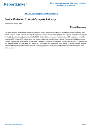 Find Industry reports, Company profiles
ReportLinker                                                                    and Market Statistics



                                             >> Get this Report Now by email!

Global Emission Control Catalysts Industry
Published on January 2011

                                                                                                         Report Summary

This report analyzes the worldwide markets for Emission Control Catalysts in US$ Million by the following product segments: Motor
Vehicle Emission Control Catalysts, and Industrial Emission Control Catalysts. The report provides separate comprehensive analytics
for the US, Canada, Japan, Europe, Asia-Pacific, Middle East, and Latin America. Annual estimates and forecasts are provided for
the period 2007 through 2015. Also, a seven-year historic analysis is provided for these markets. The report profiles 28 companies
including many key and niche players such as BASF Catalysts LLC, Catalytic Solutions Inc., Corning Incorporated, DCL International
Inc., Johnson Matthey Plc, OM Group, Inc., Rhodia Inc., Sud-Chemie AG, Tenneco Inc., and Umicore SA. Market data and analytics
are derived from primary and secondary research. Company profiles are mostly extracted from URL research and reported select
online sources.




Global Emission Control Catalysts Industry                                                                                   Page 1/3
 