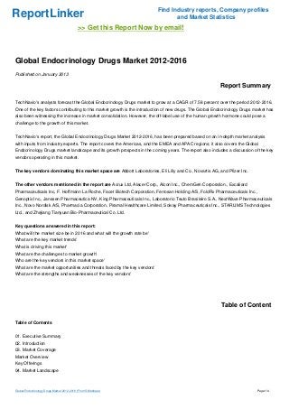 Find Industry reports, Company profiles
ReportLinker                                                                     and Market Statistics
                                            >> Get this Report Now by email!



Global Endocrinology Drugs Market 2012-2016
Published on January 2013

                                                                                                         Report Summary

TechNavio's analysts forecast the Global Endocrinology Drugs market to grow at a CAGR of 7.58 percent over the period 2012-2016.
One of the key factors contributing to this market growth is the introduction of new drugs. The Global Endocrinology Drugs market has
also been witnessing the increase in market consolidation. However, the off-label use of the human growth hormone could pose a
challenge to the growth of this market.


TechNavio's report, the Global Endocrinology Drugs Market 2012-2016, has been prepared based on an in-depth market analysis
with inputs from industry experts. The report covers the Americas, and the EMEA and APAC regions; it also covers the Global
Endocrinology Drugs market landscape and its growth prospects in the coming years. The report also includes a discussion of the key
vendors operating in this market.


The key vendors dominating this market space are Abbott Laboratories, Eli Lilly and Co., Novartis AG, and Pfizer Inc.


The other vendors mentioned in the report are Acrux Ltd, Alacer Corp., Alcon Inc., ChemGen Corporation., Excaliard
Pharmaceuticals Inc, F. Hoffmann La Roche, Facet Biotech Corporation, Ferrosan Holding A/S, FoldRx Pharmaceuticals Inc.,
Genoptix Inc., Janssen Pharmaceutica NV, King Pharmaceuticals Inc., Laboratorio Teuto Brasileiro S.A., NextWave Pharmaceuticals
Inc., Novo Nordisk A/S, Pharmacia Corporation, Piramal Healthcare Limited, Solvay Pharmaceuticals Inc., STARLIMS Technologies
Ltd., and Zhejiang Tianyuan Bio-Pharmaceutical Co. Ltd.


Key questions answered in this report:
What will the market size be in 2016 and what will the growth rate be'
What are the key market trends'
What is driving this market'
What are the challenges to market growth'
Who are the key vendors in this market space'
What are the market opportunities and threats faced by the key vendors'
What are the strengths and weaknesses of the key vendors'




                                                                                                          Table of Content

Table of Contents


01. Executive Summary
02. Introduction
03. Market Coverage
Market Overview
Key Offerings
04. Market Landscape



Global Endocrinology Drugs Market 2012-2016 (From Slideshare)                                                               Page 1/4
 