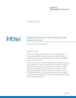 Global Engineering: the new imperative for the
aerospace industry
Rajiv Puri, Ameer Saithu & Sudip Singh




Executive Summary
The Aerospace industry is interestingly poised, as demand is primed
to outstrip supply. Efforts to increase supply must contend with higher
development costs and increased time to market, caused at least in part by a
paucity of engineering skills.
In response, the industry is looking to build a business model that can easily
scale up and down in response to the variability and cyclicality in demand.
Global product development is a key element of such a flexible, scalable
model that offers benefits such as increased speed to market, lower costs
and enhanced flexibility. The devil, as always, lies in the detail. The key to
successfully implementing a robust global product development capability
lies in taking a modular approach to conceptualizing, building and managing
a global model for Engineering.




                                                                     Dec2005
 