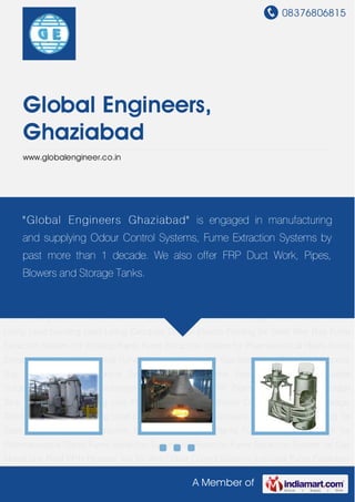 08376806815
A Member of
Global Engineers,
Ghaziabad
www.globalengineer.co.in
Odour Control Systems Industrial Fume Extraction Systems Industrial Scrubber Graphite Heat
Exchanger Fumeless Pickling FRP Pipes FRP Blower FRP Storage Tank Pickling Tank Pickling
Line FRP Duct Work Air Pollution Control System PP Storage Tanks Rubber & Brick Lining Lead
bonding Lead Lining Canopies Domes Electro Pickling for Steel Wire Rod Fume Extraction
System For Pickling Plants Fume Extraction System for Pharmaceutical Plants Fume Extraction
System for Pesticide Fume Extraction System for Gas Absorption Plant PP-H Process Tray for
Wire Odour Control Systems Industrial Fume Extraction Systems Industrial Scrubber Graphite
Heat Exchanger Fumeless Pickling FRP Pipes FRP Blower FRP Storage Tank Pickling
Tank Pickling Line FRP Duct Work Air Pollution Control System PP Storage Tanks Rubber & Brick
Lining Lead bonding Lead Lining Canopies Domes Electro Pickling for Steel Wire Rod Fume
Extraction System For Pickling Plants Fume Extraction System for Pharmaceutical Plants Fume
Extraction System for Pesticide Fume Extraction System for Gas Absorption Plant PP-H Process
Tray for Wire Odour Control Systems Industrial Fume Extraction Systems Industrial
Scrubber Graphite Heat Exchanger Fumeless Pickling FRP Pipes FRP Blower FRP Storage
Tank Pickling Tank Pickling Line FRP Duct Work Air Pollution Control System PP Storage
Tanks Rubber & Brick Lining Lead bonding Lead Lining Canopies Domes Electro Pickling for
Steel Wire Rod Fume Extraction System For Pickling Plants Fume Extraction System for
Pharmaceutical Plants Fume Extraction System for Pesticide Fume Extraction System for Gas
Absorption Plant PP-H Process Tray for Wire Odour Control Systems Industrial Fume Extraction
"Global Engineers Ghaziabad" is engaged in manufacturing
and supplying Odour Control Systems, Fume Extraction Systems by
past more than 1 decade. We also offer FRP Duct Work, Pipes,
Blowers and Storage Tanks.
 