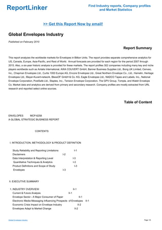 Find Industry reports, Company profiles
ReportLinker                                                                             and Market Statistics



                                 >> Get this Report Now by email!

Global Envelopes Industry
Published on February 2010

                                                                                                          Report Summary

This report analyzes the worldwide markets for Envelopes in Billion Units. The report provides separate comprehensive analytics for
US, Canada, Europe, Asia-Pacific, and Rest of World. Annual forecasts are provided for each region for the period 2007 through
2015. Also, a six-year historic analysis is provided for these markets. The report profiles 302 companies including many key and niche
players worldwide such as Antalis International, AWA COUVERT GmbH, Banner Business Supplies Ltd., Bong UK Limited, Cenveo,
Inc., Chapman Envelopes Ltd., Curtis 1000 Europe AG, Encore Envelopes Ltd., Great Northern Envelope Co., Ltd., Hamelin, Heritage
Envelopes Ltd., Mayer-Kuvert-network, BlessOF GmbH & Co. KG, Eagle Envelopes Ltd., NADCO Tapes and Labels, Inc., National
Envelope Corporation, PostSafe Ltd., Staples, Inc., Tension Envelope Corporation, The GPV Group, Tompla, and Walsh Envelope
Co. Market data and analytics are derived from primary and secondary research. Company profiles are mostly extracted from URL
research and reported select online sources.




                                                                                                          Table of Content


ENVELOPES MCP-6258
A GLOBAL STRATEGIC BUSINESS REPORT



                            CONTENTS



 I. INTRODUCTION, METHODOLOGY & PRODUCT DEFINITION


     Study Reliability and Reporting Limitations                 I-1
     Disclaimers                                   I-2
     Data Interpretation & Reporting Level                      I-3
      Quantitative Techniques & Analytics                       I-3
     Product Definitions and Scope of Study                      I-3
      Envelopes                                    I-3



II. EXECUTIVE SUMMARY


 1. INDUSTRY OVERVIEW                                           II-1
     Current & Future Analysis                           II-1
     Envelope Sector - A Major Consumer of Paper                        II-1
     Electronic Media Messaging Influencing Prospects of Envelopes             II-1
     Economic Crisis Impact on Envelope Industry                       II-2
     Envelopes Adapt to Market Change                            II-2



Global Envelopes Industry                                                                                                    Page 1/9
 