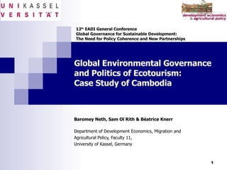 Global Environmental Governance  and Politics of Ecotourism: Case Study of Cambodia Baromey Neth, Sam Ol Rith & Béatrice Knerr Department of Development Economics, Migration and  Agricultural Policy, Faculty 11, University of Kassel, Germany 12 th  EADI General Conference  Global Governance for Sustainable Development:  The Need for Policy Coherence and New Partnerships 