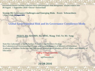 Global Environmental Risk and its Governance Consilience Mode
PEIJUN, Shi; XIAOBIN, Hu; MING, Wang; TAO, Ye; XU, Yang
State Key Laboratory of Earth Surface Processes and Resource Ecology
Key Laboratory of Environmental Change and Natural Disasters of Ministry of Education
Academy of Disaster Reduction and Emergency Management, Ministry of Civil Affairs and Ministry of
Education
Beijing Normal University
China
spj@bnu.edu.cn
29-08-2016
International Disaster and Risk Conference Davos 2016,Integrative Risk Management - towards resilient cities
28 August - 1 September 2016 • Davos • Switzerland
Session 06: Governance Challenges and Emerging Risks Room: Schwarzhorn
1:30pm-3:00pm 29 August 2016
 