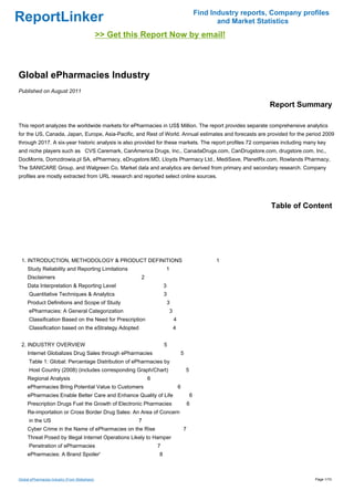 Find Industry reports, Company profiles
ReportLinker                                                                                           and Market Statistics
                                                >> Get this Report Now by email!



Global ePharmacies Industry
Published on August 2011

                                                                                                                     Report Summary

This report analyzes the worldwide markets for ePharmacies in US$ Million. The report provides separate comprehensive analytics
for the US, Canada, Japan, Europe, Asia-Pacific, and Rest of World. Annual estimates and forecasts are provided for the period 2009
through 2017. A six-year historic analysis is also provided for these markets. The report profiles 72 companies including many key
and niche players such as CVS Caremark, CanAmerica Drugs, Inc., CanadaDrugs.com, CanDrugstore.com, drugstore.com, Inc.,
DocMorris, Domzdrowia.pl SA, ePharmacy, eDrugstore.MD, Lloyds Pharmacy Ltd., MediSave, PlanetRx.com, Rowlands Pharmacy,
The SANICARE Group, and Walgreen Co. Market data and analytics are derived from primary and secondary research. Company
profiles are mostly extracted from URL research and reported select online sources.




                                                                                                                      Table of Content




 1. INTRODUCTION, METHODOLOGY & PRODUCT DEFINITIONS                                                   1
     Study Reliability and Reporting Limitations                       1
     Disclaimers                                           2
     Data Interpretation & Reporting Level                             3
      Quantitative Techniques & Analytics                              3
     Product Definitions and Scope of Study                                3
      ePharmacies: A General Categorization                                3
      Classification Based on the Need for Prescription                        4
      Classification based on the eStrategy Adopted                            4


 2. INDUSTRY OVERVIEW                                                  5
     Internet Globalizes Drug Sales through ePharmacies                             5
      Table 1: Global: Percentage Distribution of ePharmacies by
      Host Country (2008) (includes corresponding Graph/Chart)                          5
     Regional Analysis                                         6
     ePharmacies Bring Potential Value to Customers                                6
     ePharmacies Enable Better Care and Enhance Quality of Life                             6
     Prescription Drugs Fuel the Growth of Electronic Pharmacies                           6
     Re-importation or Cross Border Drug Sales: An Area of Concern
      in the US                                           7
     Cyber Crime in the Name of ePharmacies on the Rise                                7
     Threat Posed by Illegal Internet Operations Likely to Hamper
      Penetration of ePharmacies                                   7
     ePharmacies: A Brand Spoiler'                                 8



Global ePharmacies Industry (From Slideshare)                                                                                     Page 1/10
 