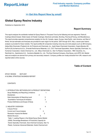 Find Industry reports, Company profiles
ReportLinker                                                                           and Market Statistics



                                             >> Get this Report Now by email!

Global Epoxy Resins Industry
Published on September 2010

                                                                                                        Report Summary

This report analyzes the worldwide markets for Epoxy Resins in Thousand Tons by the following end-use segments: Paints &
Coatings (Solvent-based, Water-based, & Powder Coatings), Electrical Laminates, Bonding, Flooring & Paving, and Miscellaneous.
The report provides separate comprehensive analytics for the US, Canada, Japan, Europe, Asia-Pacific, Latin America, and Rest of
World. Annual estimates and forecasts are provided for each region for the period 2007 through 2015. Also, a seven-year historic
analysis is provided for these markets. The report profiles 84 companies including many key and niche players such as 3M Company,
Aditya Birla Chemicals (Thailand) Ltd, Air Products and Chemicals, Inc., Asahi Kasei Chemicals Corporation, Cognis Benelux BV,
DuPont (EI) de Nemours & Co., Emerald Performance Materials, LLC, CVC Thermoset Specialties, Hexion Specialty Chemicals, Inc.,
Huntsman Corporation, Kukdo Chemical Co., Ltd., Mitsui Chemicals Inc., Nan Ya Plastics Corporation, RBC Industries, Inc.,
Reichhold Inc., Spolchemie A.S., Sumitomo Bakelite Co., Ltd., The Dow Chemical Company, Dow Epoxy, and UPPC AG. Market
data and analytics are derived from primary and secondary research. Company profiles are mostly extracted from URL research and
reported select online sources.




                                                                                                         Table of Content


EPOXY RESINSMCP-2057
A GLOBAL STRATEGIC BUSINESS REPORT



CONTENTS



 1. INTRODUCTION, METHODOLOGY & PRODUCT DEFINITIONS                                   1
     Study Reliability and Reporting Limitations                        1
     Disclaimers                                        2
     Data Interpretation & Reporting Level                              3
      Quantitative Techniques & Analytics                               3
     Product Definitions and Scope of Study                                 3


 2. INDUSTRY OVERVIEW                                                   4
     A Quick Primer                                         4
     Current and Future Analysis                                4
     Recession Impacts the Market                                   5
     Market Structure                                       5
      Table 1: Leading Players in the Global Epoxy Resins Market
      (2008): Percentage Breakdown of Production Capacity for
      Hexion Specialty Chemicals, Dow Chemical Company, Nan Ya
      Plastic, Huntsman Advanced Materials, Kukdo Chemical and



Global Epoxy Resins Industry (From Slideshare)                                                                              Page 1/22
 