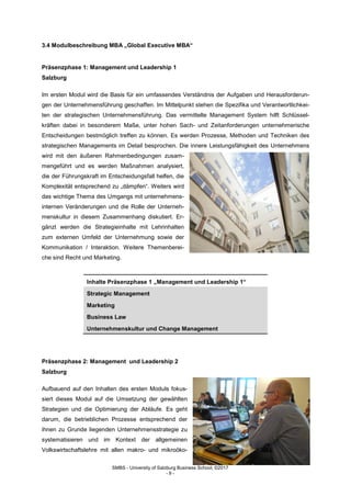 SMBS - University of Salzburg Business School; ©2017
- 9 -
3.4 Modulbeschreibung MBA „Global Executive MBA“
Präsenzphase 1: Management und Leadership 1
Salzburg
Im ersten Modul wird die Basis für ein umfassendes Verständnis der Aufgaben und Herausforderun-
gen der Unternehmensführung geschaffen. Im Mittelpunkt stehen die Spezifika und Verantwortlichkei-
ten der strategischen Unternehmensführung. Das vermittelte Management System hilft Schlüssel-
kräften dabei in besonderem Maße, unter hohen Sach- und Zeitanforderungen unternehmerische
Entscheidungen bestmöglich treffen zu können. Es werden Prozesse, Methoden und Techniken des
strategischen Managements im Detail besprochen. Die innere Leistungsfähigkeit des Unternehmens
wird mit den äußeren Rahmenbedingungen zusam-
mengeführt und es werden Maßnahmen analysiert,
die der Führungskraft im Entscheidungsfall helfen, die
Komplexität entsprechend zu „dämpfen“. Weiters wird
das wichtige Thema des Umgangs mit unternehmens-
internen Veränderungen und die Rolle der Unterneh-
menskultur in diesem Zusammenhang diskutiert. Er-
gänzt werden die Strategieinhalte mit Lehrinhalten
zum externen Umfeld der Unternehmung sowie der
Kommunikation / Interaktion. Weitere Themenberei-
che sind Recht und Marketing.
Inhalte Präsenzphase 1 „Management und Leadership 1“
Strategic Management
Marketing
Business Law
Unternehmenskultur und Change Management
Präsenzphase 2: Management und Leadership 2
Salzburg
Aufbauend auf den Inhalten des ersten Moduls fokus-
siert dieses Modul auf die Umsetzung der gewählten
Strategien und die Optimierung der Abläufe. Es geht
darum, die betrieblichen Prozesse entsprechend der
ihnen zu Grunde liegenden Unternehmensstrategie zu
systematisieren und im Kontext der allgemeinen
Volkswirtschaftslehre mit allen makro- und mikroöko-
 