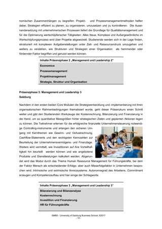 SMBS - University of Salzburg Business School; ©2017
- 10 -
nomischen Zusammenhängen zu begreifen. Projekt- und Prozessmanagementmethoden helfen
dabei, Strategien effizient zu planen, zu organisieren, umzusetzen und zu kontrollieren. Die Ausei-
nandersetzung mit unternehmerischen Prozessen liefert die Grundlage für Qualitätsmanagement und
für die Optimierung wertschöpferischer Tätigkeiten. Alles Neue, Komplexe und Außergewöhnliche im
Wertschöpfungsprozess wird über Projekte abgewickelt. Studierende werden sich in der Lage finden,
strukturiert mit komplexen Aufgabenstellungen unter Zeit- und Ressourcendruck umzugehen und
weiters zu verstehen, wie Strukturen und Strategien einer Organisation als hemmender oder
fördernder Faktor begriffen und genutzt werden können.
Inhalte Präsenzphase 2 „Management und Leadership 2”
Economics
Prozessmanagement
Projektmanagement
Strategie, Struktur und Organisation
Präsenzphase 3: Management und Leadership 3
Salzburg
Nachdem in den ersten beiden Core Modulen die Strategieentwicklung und -implementierung mit ihren
organisatorischen Rahmenbedingungen thematisiert wurde, geht dieser Präsenzkurs einen Schritt
weiter und gibt den Studierenden Werkzeuge der Kostenrechnung, Bilanzierung und Finanzierung in
die Hand, um so quantitative Messgrößen hinter strategischen Zielen und geplanten Aktionen legen
zu können. Die Teilnehmer erlernen für die erfolgreiche finanzielle Unternehmensteuerung notwendi-
ge Controlling-instrumente und erlangen den sicheren Um-
gang mit Kernthemen wie Gewinn- und Verlustrechnung,
Cashflow-Statements und den wichtigsten Kennzahlen zur
Beurteilung der Unternehmensvermögens- und Finanzlage.
Weiters wird vermittelt, wie Investitionen auf ihre Vorteilhaf-
tigkeit hin beurteilt werden können und wie angebotene
Produkte und Dienstleistungen kalkuliert werden. Abgerun-
det wird das Modul durch das Thema Human Ressource Management für Führungskräfte, bei dem
der Faktor Mensch als entscheidender Erfolgs- aber auch Misserfolgsfaktor in Unternehmen bespro-
chen wird. Intrinsische und extrinsische Anreizsysteme, Autonomiegrad des Arbeitens, Commitment
erzeugen und Kompetenzaufbau sind hier einige der Schlagworte.
Inhalte Präsenzphase 3 „Management und Leadership 3”
Bilanzierung und Bilanzanalyse
Kostenrechnung
Investition und Finanzierung
HR für Führungskräfte
 