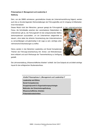 SMBS - University of Salzburg Business School; ©2017
- 11 -
Präsenzphase 4: Management und Leadership 4
Salzburg
Dem, von der SMBS vertretenen, ganzheitlichen Ansatz der Unternehmensführung folgend, werden
auch die zu Grunde liegenden Wertvorstellungen der Führungskräfte und ihr Umgang mit Mitarbeiter-
Innen thematisiert.
Dieses Modul rückt den Menschen, genauer gesagt die Führungskraft, in den unternehmerischen
Fokus. Als Schnittstelle zwischen den verschiedenen Stakeholdern im
Unternehmen gilt es, die Führungskraft mit den entsprechenden Metho-
denkompetenzen auszustatten, um ein Unternehmen zielgerichtet zu
steuern, ohne dabei die ethische Verantwortung des Unternehmertums
zu vernachlässigen und gleichzeitig in der Lage zu sein, wichtige unter-
nehmerische Entscheidungen zu treffen.
Hierzu werden in den Bereichen Leadership und Social Competencies
Themen wie Führungs-verantwortung inkl. Anreiz- und Motivationssys-
teme erläutert und auch Werkzeuge der Teamentwicklung zu Verfügung
gestellt.
Die Lehrveranstaltung „Wissenschaftliches Arbeiten“ schließt die Core Subjects ab und liefert wichtige
Inputs für den erfolgreichen Studienabschluss.
Inhalte Präsenzphase 4 „Management und Leadership 4”
Leadership and Ethics
Social Competencies
Gruppendynamik & Organisationspsychologie
Methoden der Entscheidungsfindung
Wissenschaftliches Arbeiten
Präsentationstechniken
 