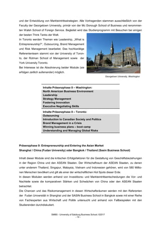 SMBS - University of Salzburg Business School; ©2017
- 14 -
und der Entwicklung von Markteintrittsstrategien. Alle Vortragenden stammen ausschließlich von der
Faculty der Georgetown University, primär von der Mc Donough School of Business und renommier-
ten Walsh School of Foreign Service. Begleitet wird das Studienprogramm mit Besuchen bei einigen
der besten Think Tanks der Welt.
In Toronto werden Themen wie Leadership, „What is
Entrepreneurship?“, Outsourcing, Brand Management
und Risk Management bearbeitet. Das hochkarätige
Referententeam stammt von der University of Toron-
to, der Rotman School of Management sowie der
York University Toronto.
Bei Interesse ist die Absolvierung beider Module (sie
erfolgen zeitlich aufeinander) möglich.
Georgetown University, Washington
Inhalte Präsenzphase 8 – Washington:
North American Business Environment
Leadership
Strategy Management
Fostering Innovation
Executive Negotiating Skills
Inhalte Präsenzphase 8 – Toronto:
Outsourcing
Introduction to Canadian Society and Politics
Brand Management in a Crisis
Winning business plans – boot camp
Understanding and Managing Global Risks
Präsenzphase 9: Entrepreneurship and Entering the Asian Market
Shanghai / China (Fudan University) oder Bangkok / Thailand (Sasin Business School)
Inhalt dieser Module sind die kritischen Erfolgsfaktoren für die Gestaltung von Geschäftsbeziehungen
in der Region China und den ASEAN Staaten. Der Wirtschaftraum der ASEAN Staaten, zu denen
unter anderem Thailand, Singapur, Malaysia, Vietnam und Indonesien gehören, wird von 580 Millio-
nen Menschen bevölkert und gilt als einer der wirtschaftlichen Hot Spots dieser Erde.
In diesen Modulen werden anhand von Investitions- und Markteintrittsentscheidungen die Vor- und
Nachteile sowie die komparativen Stärken und Schwächen von China oder den ASEAN Staaten
betrachtet.
Die Chancen und das Risikomanagement in diesen Wirtschaftsräumen werden mit den Referenten
der Fudan Universität in Shanghai und der SASIN Business School in Bangkok sowie mit einer Reihe
von Fachexperten aus Wirtschaft und Politik untersucht und anhand von Fallbeispielen mit den
Studierenden durchdiskutiert.
 