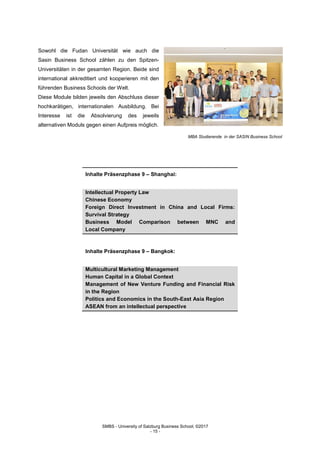 SMBS - University of Salzburg Business School; ©2017
- 15 -
Sowohl die Fudan Universität wie auch die
Sasin Business School zählen zu den Spitzen-
Universitäten in der gesamten Region. Beide sind
international akkreditiert und kooperieren mit den
führenden Business Schools der Welt.
Diese Module bilden jeweils den Abschluss dieser
hochkarätigen, internationalen Ausbildung. Bei
Interesse ist die Absolvierung des jeweils
alternativen Moduls gegen einen Aufpreis möglich.
MBA Studierende in der SASIN Business School
Inhalte Präsenzphase 9 – Shanghai:
Intellectual Property Law
Chinese Economy
Foreign Direct Investment in China and Local Firms:
Survival Strategy
Business Model Comparison between MNC and
Local Company
Inhalte Präsenzphase 9 – Bangkok:
Multicultural Marketing Management
Human Capital in a Global Context
Management of New Venture Funding and Financial Risk
in the Region
Politics and Economics in the South-East Asia Region
ASEAN from an intellectual perspective
 