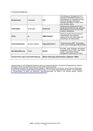 SMBS - University of Salzburg Business School; ©2017
- 16 -
3.5 Zusammenfassung
Studiendauer: 4 Semester Ziel:
Vermittlung von strategischem und
operativem Managementwissen und
-kompetenzen für nationale und inter-
nationale Managementtätigkeit.
(Studienaufenthalte in Europa, Russ-
land, Amerika, Asien)
Präsenztage: 52-58 Tage Zulassung:
Akademische Vorbildung und mehr-
jährige Berufserfahrung oder adäquate
Berufserfahrung (insb. bei Führungs-
funktion), Assessment
ECTS: 90 SMBS Didaktik:
Praxisorientierter Präsenzunterricht,
Case-Studies, Peer Learning,
aufbauend auf den Erfahrungen und
Kenntnissen der Studierenden
Unterrichtssprache: Deutsch, Englisch Organisationsform:
"Global Executive MBA": berufsbeglei-
tende und berufsbezogene Blockmodule
(Re-)Akkreditierung: FIBAA Kosten:
€ 24.250,- (exkl. Prüfungs- und Verwal-
tungsgebühr von € 1.950,-; exkl. Reise-
kosten; unecht MwSt. befreit)
Fakultatives Zusatzmodul: € 1.500,-
Titel der Paris Lodron Universität Salzburg: Master of Business Administration, abgekürzt: "MBA"
Voraussetzungen für den erfolgreichen Abschluss: Besuch der Lehrveranstaltungen und positive Prüfungsergebnisse, erfolgrei-
che Master‘s Thesis, positive Beurteilung der kommissionellen Abschlussprüfung.
Der Gesamtpreis versteht sich inklusive Studienunterlagen in elektronischer Form (E-Campus), jedoch exklusive Reisekosten,
Unterkunft und Verpflegung. MwSt.-Befreiung gemäß § 6 Abs 1 Z 11 lit a UStG 1994, Gesamtpreis zahlbar in je 4 Teilbeträgen
zu Semesterbeginn. Es gelten die Allgemeinen Geschäftsbedingungen der SMBS in der aktuellen gültigen Fassung
(http://www.smbs.at/business-school/business-school/agbs.html ).
 
