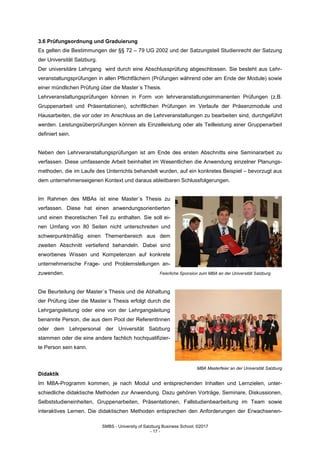 SMBS - University of Salzburg Business School; ©2017
- 17 -
3.6 Prüfungsordnung und Graduierung
Es gelten die Bestimmungen der §§ 72 – 79 UG 2002 und der Satzungsteil Studienrecht der Satzung
der Universität Salzburg.
Der universitäre Lehrgang wird durch eine Abschlussprüfung abgeschlossen. Sie besteht aus Lehr-
veranstaltungsprüfungen in allen Pflichtfächern (Prüfungen während oder am Ende der Module) sowie
einer mündlichen Prüfung über die Master´s Thesis.
Lehrveranstaltungsprüfungen können in Form von lehrveranstaltungsimmanenten Prüfungen (z.B.
Gruppenarbeit und Präsentationen), schriftlichen Prüfungen im Verlaufe der Präsenzmodule und
Hausarbeiten, die vor oder im Anschluss an die Lehrveranstaltungen zu bearbeiten sind, durchgeführt
werden. Leistungsüberprüfungen können als Einzelleistung oder als Teilleistung einer Gruppenarbeit
definiert sein.
Neben den Lehrveranstaltungsprüfungen ist am Ende des ersten Abschnitts eine Seminararbeit zu
verfassen. Diese umfassende Arbeit beinhaltet im Wesentlichen die Anwendung einzelner Planungs-
methoden, die im Laufe des Unterrichts behandelt wurden, auf ein konkretes Beispiel – bevorzugt aus
dem unternehmenseigenen Kontext und daraus ableitbaren Schlussfolgerungen.
Im Rahmen des MBAs ist eine Master´s Thesis zu
verfassen. Diese hat einen anwendungsorientierten
und einen theoretischen Teil zu enthalten. Sie soll ei-
nen Umfang von 80 Seiten nicht unterschreiten und
schwerpunktmäßig einen Themenbereich aus dem
zweiten Abschnitt vertiefend behandeln. Dabei sind
erworbenes Wissen und Kompetenzen auf konkrete
unternehmerische Frage- und Problemstellungen an-
zuwenden. Feierliche Sponsion zum MBA an der Universität Salzburg
Die Beurteilung der Master´s Thesis und die Abhaltung
der Prüfung über die Master´s Thesis erfolgt durch die
Lehrgangsleitung oder eine von der Lehrgangsleitung
benannte Person, die aus dem Pool der ReferentInnen
oder dem Lehrpersonal der Universität Salzburg
stammen oder die eine andere fachlich hochqualifizier-
te Person sein kann.
MBA Masterfeier an der Universität Salzburg
Didaktik
Im MBA-Programm kommen, je nach Modul und entsprechenden Inhalten und Lernzielen, unter-
schiedliche didaktische Methoden zur Anwendung. Dazu gehören Vorträge, Seminare, Diskussionen,
Selbststudieneinheiten, Gruppenarbeiten, Präsentationen, Fallstudienbearbeitung im Team sowie
interaktives Lernen. Die didaktischen Methoden entsprechen den Anforderungen der Erwachsenen-
 