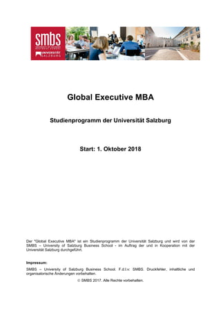 Global Executive MBA
Studienprogramm der Universität Salzburg
Start: 1. Oktober 2018
Der "Global Executive MBA" ist ein Studienprogramm der Universität Salzburg und wird von der
SMBS – University of Salzburg Business School - im Auftrag der und in Kooperation mit der
Universität Salzburg durchgeführt.
Impressum:
SMBS – University of Salzburg Business School. F.d.I.v: SMBS. Druckfehler, inhaltliche und
organisatorische Änderungen vorbehalten.
 SMBS 2017. Alle Rechte vorbehalten.
 