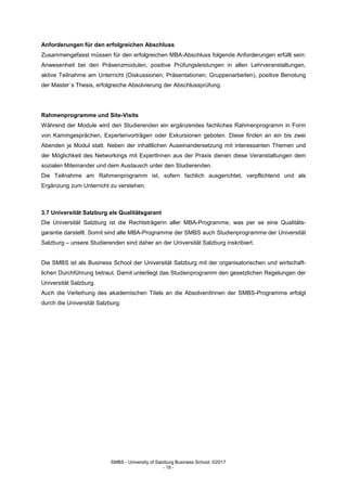 SMBS - University of Salzburg Business School; ©2017
- 19 -
Anforderungen für den erfolgreichen Abschluss
Zusammengefasst müssen für den erfolgreichen MBA-Abschluss folgende Anforderungen erfüllt sein:
Anwesenheit bei den Präsenzmodulen, positive Prüfungsleistungen in allen Lehrveranstaltungen,
aktive Teilnahme am Unterricht (Diskussionen, Präsentationen, Gruppenarbeiten), positive Benotung
der Master´s Thesis, erfolgreiche Absolvierung der Abschlussprüfung.
Rahmenprogramme und Site-Visits
Während der Module wird den Studierenden ein ergänzendes fachliches Rahmenprogramm in Form
von Kamingesprächen, Expertenvorträgen oder Exkursionen geboten. Diese finden an ein bis zwei
Abenden je Modul statt. Neben der inhaltlichen Auseinandersetzung mit interessanten Themen und
der Möglichkeit des Networkings mit ExpertInnen aus der Praxis dienen diese Veranstaltungen dem
sozialen Miteinander und dem Austausch unter den Studierenden.
Die Teilnahme am Rahmenprogramm ist, sofern fachlich ausgerichtet, verpflichtend und als
Ergänzung zum Unterricht zu verstehen.
3.7 Universität Salzburg als Qualitätsgarant
Die Universität Salzburg ist die Rechtsträgerin aller MBA-Programme, was per se eine Qualitäts-
garantie darstellt. Somit sind alle MBA-Programme der SMBS auch Studienprogramme der Universität
Salzburg – unsere Studierenden sind daher an der Universität Salzburg inskribiert.
Die SMBS ist als Business School der Universität Salzburg mit der organisatorischen und wirtschaft-
lichen Durchführung betraut. Damit unterliegt das Studienprogramm den gesetzlichen Regelungen der
Universität Salzburg.
Auch die Verleihung des akademischen Titels an die AbsolventInnen der SMBS-Programme erfolgt
durch die Universität Salzburg.
 