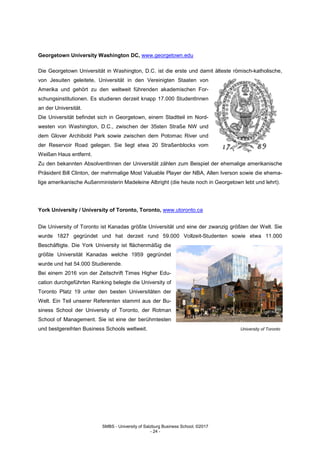 SMBS - University of Salzburg Business School; ©2017
- 24 -
Georgetown University Washington DC, www.georgetown.edu
Die Georgetown Universität in Washington, D.C. ist die erste und damit älteste römisch-katholische,
von Jesuiten geleitete, Universität in den Vereinigten Staaten von
Amerika und gehört zu den weltweit führenden akademischen For-
schungsinstitutionen. Es studieren derzeit knapp 17.000 StudentInnen
an der Universität.
Die Universität befindet sich in Georgetown, einem Stadtteil im Nord-
westen von Washington, D.C., zwischen der 35sten Straße NW und
dem Glover Archibold Park sowie zwischen dem Potomac River und
der Reservoir Road gelegen. Sie liegt etwa 20 Straßenblocks vom
Weißen Haus entfernt.
Zu den bekannten AbsolventInnen der Universität zählen zum Beispiel der ehemalige amerikanische
Präsident Bill Clinton, der mehrmalige Most Valuable Player der NBA, Allen Iverson sowie die ehema-
lige amerikanische Außenministerin Madeleine Albright (die heute noch in Georgetown lebt und lehrt).
York University / University of Toronto, Toronto, www.utoronto.ca
Die University of Toronto ist Kanadas größte Universität und eine der zwanzig größten der Welt. Sie
wurde 1827 gegründet und hat derzeit rund 59.000 Vollzeit-Studenten sowie etwa 11.000
Beschäftigte. Die York University ist flächenmäßig die
größte Universität Kanadas welche 1959 gegründet
wurde und hat 54.000 Studierende.
Bei einem 2016 von der Zeitschrift Times Higher Edu-
cation durchgeführten Ranking belegte die University of
Toronto Platz 19 unter den besten Universitäten der
Welt. Ein Teil unserer Referenten stammt aus der Bu-
siness School der University of Toronto, der Rotman
School of Management. Sie ist eine der berühmtesten
und bestgereihten Business Schools weltweit. University of Toronto
 