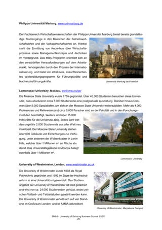 SMBS - University of Salzburg Business School; ©2017
- 25 -
Philipps Universität Marburg, www.uni-marburg.de
Der Fachbereich Wirtschaftswissenschaften der Philipps-Universität Marburg bietet bereits grundstän-
dige Studiengänge in den Bereichen der Betriebswirt-
schaftslehre und der Volkswirtschaftslehre an. Hierbei
steht die Ermittlung von Know-how über Wirtschafts-
prozesse sowie Managementkonzepte und -techniken
im Vordergrund. Das MBA-Programm orientiert sich an
den verschärften Herausforderungen auf dem Arbeits-
markt, hervorgerufen durch den Prozess der Internatio-
nalisierung, und bietet ein attraktives, zukunftsorientier-
tes Weiterbildungsprogramm für Führungskräfte und
Nachwuchsführungskräfte. Universität Marburg bei Frankfurt
Lomonosov University, Moskau, www.msu.ru/ge/
Die Moscow State University wurde 1755 gegründet. Über 40.000 Studenten besuchen diese Univer-
sität, dazu absolvieren circa 7.000 Studierende eine postgraduale Ausbildung. Darüber hinaus kom-
men über 5.000 Spezialisten, um sich an der Moscow State University weiterzubilden. Mehr als 4.000
Professoren und Referenten und circa 5.000 Forscher sind an der Fakultät und in den Forschungs-
instituten beschäftigt. Weiters sind über 15.000
Hilfskräfte für die Universität tätig. Jedes Jahr wer-
den ungefähr 2.000 Studierende aus aller Welt neu
inskribiert. Der Moscow State University stehen
über 600 Gebäude und Einrichtungen zur Verfü-
gung, unter anderem der Wolkenkratzer in Lenin
Hills, welcher über 1 Millionen m² an Fläche ab-
deckt. Das Universitätsgelände in Moscow belegt
ebenfalls über 1 Millionen m².
Lomonosov University
University of Westminster, London, www.westminster.ac.uk
Die University of Westminster wurde 1838 als Royal
Polytechnic gegründet und 1992 im Zuge der Hochschul-
reform in eine Universität umgewandelt. Das Studien-
angebot der University of Westminster ist breit gefächert
und wird von ca. 24.000 Studierenden genützt, wobei zwi-
schen Vollzeit- und Teilzeitstudien gewählt werden kann.
Die University of Westminster verteilt sich auf vier Stand-
orte im Großraum London und ist AMBA akkreditiert.
University of Westminster, Marylebone Campus
 