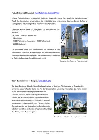 SMBS - University of Salzburg Business School; ©2017
- 26 -
Fudan Universität Shanghai, www.fudan.edu.cn/englishnew
Unsere Partnerinstitution in Shanghai, die Fudan Universität, wurde 1905 gegründet und zählt zu den
Top 3 der chinesischen Universitäten. Sie verfügt über eine renommierte Business School (School of
Management) mit umfangreichen internationalen Kontakten.
Das Wort „Fudan“ steht für „sich jeden Tag erneuern und ver-
bessern“.
Die Fudan University besteht aus
• 24 Instituten
• 1.350 Professoren (insgesamt > 2400 Referenten)
• 45.000 Studenten
Die Universität öffnet sich international und unterhält in der
Zwischenzeit weltweite Kooperationen mit sehr renommierten
internationalen Universitäten (z.B.: Harvard University, University
of California-Berkeley, Cornell University, etc.).
Guanghua Twin Towers der Fudan Universität
Sasin Business School Bangkok, www.sasin.edu
Die Sasin Business School – Sasin Graduate Institute of Business Administration of Chulalongkorn
University, so der offizielle Name - ist Teil der Chulalongkorn University in Bangkok. Der Name „Sasin“
wurde dabei von seiner königlichen Hoheit von
Thailand verliehen. Die Gründungsidee 1982 ent-
stammt den Kooperationen mit den renommierten
amerikanischen Business Schools Kellogg School of
Management und Wharton School. Die elaborierten
Curricula wurden auf die asiatischen Gegebenheiten
adaptiert und bilden seither die erfolgreiche Grundlage
der Management-Ausbildungen.
Sasin Business School der Chulalongkorn Universität
 