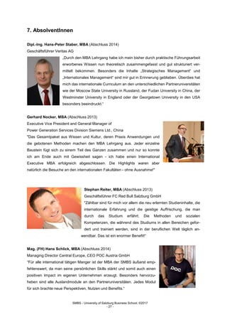 SMBS - University of Salzburg Business School; ©2017
- 27 -
7. AbsolventInnen
Dipl.-Ing. Hans-Peter Staber, MBA (Abschluss 2014)
Geschäftsführer Veritas AG
„Durch den MBA Lehrgang habe ich mein bisher durch praktische Führungsarbeit
erworbenes Wissen nun theoretisch zusammengefasst und gut strukturiert ver-
mittelt bekommen. Besonders die Inhalte „Strategisches Management“ und
„Internationales Management“ sind mir gut in Erinnerung geblieben. Überdies hat
mich das internationale Curriculum an den unterschiedlichen Partneruniversitäten
wie der Moscow State University in Russland, der Fudan University in China, der
Westminster University in England oder der Georgetown University in den USA
besonders beeindruckt.“
Gerhard Nocker, MBA (Abschluss 2013)
Executive Vice President and General Manager of
Power Generation Services Division Siemens Ltd., China
"Das Gesamtpaket aus Wissen und Kultur, deren Praxis Anwendungen und
die gebotenen Methoden machen den MBA Lehrgang aus. Jeder einzelne
Baustein fügt sich zu einem Teil des Ganzen zusammen und nur so konnte
ich am Ende auch mit Gewissheit sagen - ich habe einen International
Executive MBA erfolgreich abgeschlossen. Die Highlights waren aber
natürlich die Besuche an den internationalen Fakultäten - ohne Ausnahme!"
Stephan Reiter, MBA (Abschluss 2013)
Geschäftsführer FC Red Bull Salzburg GmbH
"Zählbar sind für mich vor allem die neu erlernten Studieninhalte, die
internationale Erfahrung und die geistige Auffrischung, die man
durch das Studium erfährt. Die Methoden und sozialen
Kompetenzen, die während des Studiums in allen Bereichen gefor-
dert und trainiert werden, sind in der beruflichen Welt täglich an-
wendbar. Das ist ein enormer Benefit!“
Mag. (FH) Hans Schlick, MBA (Abschluss 2014)
Managing Director Central Europe, CEO POC Austria GmbH
“Für alle international tätigen Manger ist der MBA der SMBS äußerst emp-
fehlenswert, da man seine persönlichen Skills stärkt und somit auch einen
positiven Impact im eigenen Unternehmen erzeugt. Besonders hervorzu-
heben sind alle Auslandmodule an den Partneruniversitäten. Jedes Modul
für sich brachte neue Perspektiven, Nutzen und Benefits.“
 