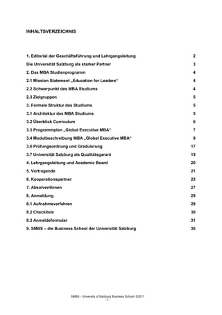 SMBS - University of Salzburg Business School; ©2017
- 1 -
INHALTSVERZEICHNIS
1. Editorial der Geschäftsführung und Lehrgangsleitung 2
Die Universität Salzburg als starker Partner 3
2. Das MBA Studienprogramm 4
2.1 Mission Statement „Education for Leaders“ 4
2.2 Schwerpunkt des MBA Studiums 4
2.3 Zielgruppen 5
3. Formale Struktur des Studiums 5
3.1 Architektur des MBA Studiums 5
3.2 Überblick Curriculum 6
3.3 Programmplan „Global Executive MBA“ 7
3.4 Modulbeschreibung MBA „Global Executive MBA“ 9
3.6 Prüfungsordnung und Graduierung 17
3.7 Universität Salzburg als Qualitätsgarant 19
4. Lehrgangsleitung und Academic Board 20
5. Vortragende 21
6. Kooperationspartner 23
7. AbsolventInnen 27
8. Anmeldung 29
8.1 Aufnahmeverfahren 29
8.2 Checkliste 30
8.3 Anmeldeformular 31
9. SMBS – die Business School der Universität Salzburg 36
 