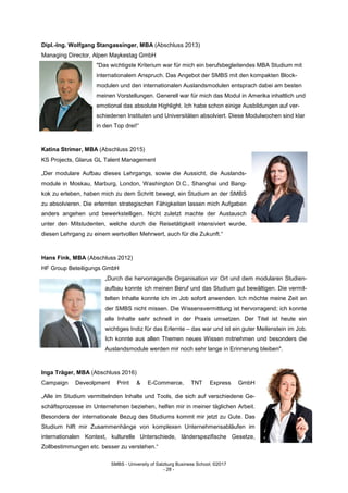 SMBS - University of Salzburg Business School; ©2017
- 28 -
Dipl.-Ing. Wolfgang Stangassinger, MBA (Abschluss 2013)
Managing Director, Alpen Maykestag GmbH
"Das wichtigste Kriterium war für mich ein berufsbegleitendes MBA Studium mit
internationalem Anspruch. Das Angebot der SMBS mit den kompakten Block-
modulen und den internationalen Auslandsmodulen entsprach dabei am besten
meinen Vorstellungen. Generell war für mich das Modul in Amerika inhaltlich und
emotional das absolute Highlight. Ich habe schon einige Ausbildungen auf ver-
schiedenen Instituten und Universitäten absolviert. Diese Modulwochen sind klar
in den Top drei!“
Katina Strimer, MBA (Abschluss 2015)
KS Projects, Glarus GL Talent Management
„Der modulare Aufbau dieses Lehrgangs, sowie die Aussicht, die Auslands-
module in Moskau, Marburg, London, Washington D.C., Shanghai und Bang-
kok zu erleben, haben mich zu dem Schritt bewegt, ein Studium an der SMBS
zu absolvieren. Die erlernten strategischen Fähigkeiten lassen mich Aufgaben
anders angehen und bewerkstelligen. Nicht zuletzt machte der Austausch
unter den Mitstudenten, welche durch die Reisetätigkeit intensiviert wurde,
diesen Lehrgang zu einem wertvollen Mehrwert, auch für die Zukunft.“
Hans Fink, MBA (Abschluss 2012)
HF Group Beteiligungs GmbH
„Durch die hervorragende Organisation vor Ort und dem modularen Studien-
aufbau konnte ich meinen Beruf und das Studium gut bewältigen. Die vermit-
telten Inhalte konnte ich im Job sofort anwenden. Ich möchte meine Zeit an
der SMBS nicht missen. Die Wissensvermittlung ist hervorragend; ich konnte
alle Inhalte sehr schnell in der Praxis umsetzen. Der Titel ist heute ein
wichtiges Indiz für das Erlernte – das war und ist ein guter Meilenstein im Job.
Ich konnte aus allen Themen neues Wissen mitnehmen und besonders die
Auslandsmodule werden mir noch sehr lange in Erinnerung bleiben".
Inga Träger, MBA (Abschluss 2016)
Campaign Deveolpment Print & E-Commerce, TNT Express GmbH
„Alle im Studium vermittelnden Inhalte und Tools, die sich auf verschiedene Ge-
schäftsprozesse im Unternehmen beziehen, helfen mir in meiner täglichen Arbeit.
Besonders der internationale Bezug des Studiums kommt mir jetzt zu Gute. Das
Studium hilft mir Zusammenhänge von komplexen Unternehmensabläufen im
internationalen Kontext, kulturelle Unterschiede, länderspezifische Gesetze,
Zollbestimmungen etc. besser zu verstehen.“
 