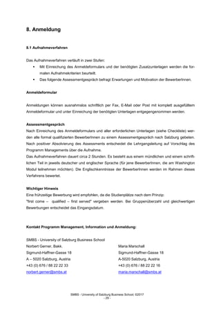 SMBS - University of Salzburg Business School; ©2017
- 29 -
8. Anmeldung
8.1 Aufnahmeverfahren
Das Aufnahmeverfahren verläuft in zwei Stufen:
 Mit Einreichung des Anmeldeformulars und der benötigten Zusatzunterlagen werden die for-
malen Aufnahmekriterien beurteilt.
 Das folgende Assessmentgespräch befragt Erwartungen und Motivation der BewerberInnen.
Anmeldeformular
Anmeldungen können ausnahmslos schriftlich per Fax, E-Mail oder Post mit komplett ausgefülltem
Anmeldeformular und unter Einreichung der benötigten Unterlagen entgegengenommen werden.
Assessmentgespräch
Nach Einreichung des Anmeldeformulars und aller erforderlichen Unterlagen (siehe Checkliste) wer-
den alle formal qualifizierten BewerberInnen zu einem Assessmentgespräch nach Salzburg gebeten.
Nach positiver Absolvierung des Assessments entscheidet die Lehrgangsleitung auf Vorschlag des
Programm Managements über die Aufnahme.
Das Aufnahmeverfahren dauert circa 2 Stunden. Es besteht aus einem mündlichen und einem schrift-
lichen Teil in jeweils deutscher und englischer Sprache (für jene BewerberInnen, die am Washington
Modul teilnehmen möchten). Die Englischkenntnisse der BewerberInnen werden im Rahmen dieses
Verfahrens bewertet.
Wichtiger Hinweis
Eine frühzeitige Bewerbung wird empfohlen, da die Studienplätze nach dem Prinzip:
"first come – qualified – first served" vergeben werden. Bei Gruppenüberzahl und gleichwertigen
Bewerbungen entscheidet das Eingangsdatum.
Kontakt Programm Management, Information und Anmeldung:
SMBS - University of Salzburg Business School
Norbert Gerner, Bakk. Maria Marschall
Sigmund-Haffner-Gasse 18 Sigmund-Haffner-Gasse 18
A – 5020 Salzburg, Austria A-5020 Salzburg, Austria
+43 (0) 676 / 88 22 22 33 +43 (0) 676 / 88 22 22 16
norbert.gerner@smbs.at maria.marschall@smbs.at
 