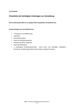 SMBS - University of Salzburg Business School; ©2017
- 30 -
8.2 Checkliste
Checkliste der benötigten Unterlagen zur Anmeldung
Die Anmeldung (per Mail) ist nur gültig mittels ausgefülltem Anmeldeformular.
Zusatzunterlagen zum Anmeldeformular:
 1 Passbild (am Anmeldeformular)
 Lebenslauf
 Motivationsschreiben
 Kopien der Abschlusszeugnisse
 Nachweis beruflicher Tätigkeiten
 Kopie des Reisepasses
 2 unabhängige Empfehlungsschreiben (eines davon vom derzeitigen Arbeitgeber /
Anmerkung: Empfehlungsschreiben können später nachgereicht werden)
 