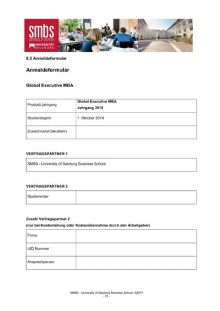 SMBS - University of Salzburg Business School; ©2017
- 31 -
8.3 Anmeldeformular
Anmeldeformular
Global Executive MBA
Produkt/Jahrgang
Global Executive MBA
Jahrgang 2018
Studienbeginn 1. Oktober 2018
Zusatzmodul (fakultativ)
VERTRAGSPARTNER 1
SMBS - University of Salzburg Business School
VERTRAGSPARTNER 2
Studierender
Zusatz Vertragspartner 2
(nur bei Kostenteilung oder Kostenübernahme durch den Arbeitgeber)
Firma
UID Nummer
Ansprechperson
 