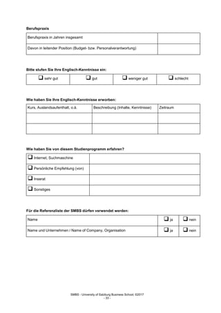 SMBS - University of Salzburg Business School; ©2017
- 33 -
Berufspraxis
Berufspraxis in Jahren insgesamt
Davon in leitender Position (Budget- bzw. Personalverantwortung)
Bitte stufen Sie Ihre Englisch-Kenntnisse ein:
 sehr gut  gut  weniger gut  schlecht
Wie haben Sie Ihre Englisch-Kenntnisse erworben:
Kurs, Auslandsaufenthalt, o.ä. Beschreibung (Inhalte, Kenntnisse) Zeitraum
Wie haben Sie von diesem Studienprogramm erfahren?
 Internet, Suchmaschine
 Persönliche Empfehlung (von)
 Inserat
 Sonstiges
Für die Referenzliste der SMBS dürfen verwendet werden:
Name  ja  nein
Name und Unternehmen / Name of Company, Organisation  ja  nein
 
