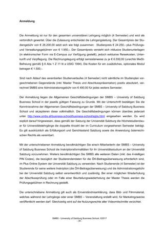 SMBS - University of Salzburg Business School; ©2017
- 34 -
Anmeldung
Die Anmeldung ist nur für den gesamten universitären Lehrgang möglich (4 Semester) und wird als
verbindlich gewertet. Über die Zulassung entscheidet die Lehrgangsleitung. Der Gesamtpreis der Stu-
diengebühr von € 26.200,00 setzt sich wie folgt zusammen: Studienpreis € 24.250,- plus Prüfungs-
und Verwaltungsgebühren von € 1.950,-. Der Gesamtpreis versteht sich inklusive Studienunterlagen
(in elektronischer Form via E-Campus zur Verfügung gestellt), jedoch exklusive Reisekosten, Unter-
kunft und Verpflegung. Die Rechnungslegung erfolgt semesterweise zu je € 6.550,00 (unechte MwSt-
Befreiung gemäß § 6 Abs 1 Z 11 lit a UStG 1994). Die Kosten für ein zusätzliches, optionales Modul
betragen € 1.500,-.
Sind nach Ablauf des vereinbarten Studienverlaufes (4 Semester) nicht sämtliche im Studienplan vor-
geschriebenen Gegenstände (inkl. Master Thesis und Abschlusspräsentation) positiv absolviert, ver-
rechnet SMBS eine Administrationsgebühr von € 490,00 für jedes weitere Semester.
Der Anmeldung liegen die Allgemeinen Geschäftsbedingungen der SMBS – University of Salzburg
Business School in der jeweils gültigen Fassung zu Grunde. Mit der Unterschrift bestätigen Sie die
Kenntnisnahme der Allgemeinen Geschäftsbedingungen der SMBS – University of Salzburg Business
School und akzeptieren diese vollinhaltlich. Die Geschäftsbedingungen können überdies jederzeit
unter http://www.smbs.at/business-school/business-school/agbs.html eingesehen werden. Es wird
explizit darauf hingewiesen, dass gemäß der Satzung der Universität Salzburg die Höchststudiendau-
er für Universitätslehrgänge die doppelte Anzahl der im Curriculum vorgesehenen Semester beträgt.
Es gilt ausdrücklich als Erfüllungsort und Gerichtsstand Salzburg sowie die Anwendung österreichi-
schen Rechts als vereinbart.
Mit der unterschriebenen Anmeldung bevollmächtigen Sie eine/n MitarbeiterIn der SMBS – University
of Salzburg Business School die Inskriptionsformalitäten für ihr Universitätsstudium an der Universität
Salzburg vorzunehmen. Weiters bevollmächtigen Sie SMBS alle weiteren Daten (inkl. des 4-stelligen
PIN Codes), die bezüglich der Studierendendaten für die ÖH-Beitragsüberweisung erforderlich sind,
im Plus Online System der Universität Salzburg zu verwenden. Nach Studienende (4 Semester) ist der
Studierende für seine weitere Inskription (die ÖH-Beitragsüberweisung) und die Administrationsgebühr
bei der Universität Salzburg selbst verantwortlich und zuständig. Bei einer möglichen Wiederholung
der Abschlussprüfung oder im Falle einer Beurteilungswiederholung der Master Thesis werden die
Prüfungsgebühren in Rechnung gestellt.
Die unterschriebene Anmeldung gilt auch als Einverständniserklärung, dass Bild- und Filmmaterial,
welches während der Lehrgänge oder einer SMBS – Veranstaltung erstellt wird, für Marketingzwecke
veröffentlicht werden darf. Gleichzeitig wird auf die Nutzungsrechte aller Videomitschnitte verzichtet.
 