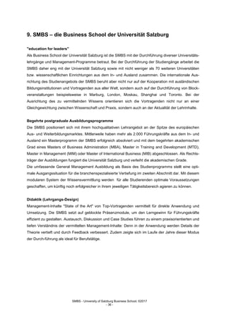 SMBS - University of Salzburg Business School; ©2017
- 36 -
9. SMBS – die Business School der Universität Salzburg
"education for leaders"
Als Business School der Universität Salzburg ist die SMBS mit der Durchführung diverser Universitäts-
lehrgänge und Management-Programme betraut. Bei der Durchführung der Studiengänge arbeitet die
SMBS daher eng mit der Universität Salzburg sowie mit nicht weniger als 70 weiteren Universitäten
bzw. wissenschaftlichen Einrichtungen aus dem In- und Ausland zusammen. Die internationale Aus-
richtung des Studienangebots der SMBS beruht aber nicht nur auf der Kooperation mit ausländischen
Bildungsinstitutionen und Vortragenden aus aller Welt, sondern auch auf der Durchführung von Block-
veranstaltungen beispielsweise in Marburg, London, Moskau, Shanghai und Toronto. Bei der
Ausrichtung des zu vermittelnden Wissens orientieren sich die Vortragenden nicht nur an einer
Gleichgewichtung zwischen Wissenschaft und Praxis, sondern auch an der Aktualität der Lehrinhalte.
Begehrte postgraduale Ausbildungsprogramme
Die SMBS positioniert sich mit ihrem hochqualitativen Lehrangebot an der Spitze des europäischen
Aus- und Weiterbildungsmarktes. Mittlerweile haben mehr als 2.000 Führungskräfte aus dem In- und
Ausland ein Masterprogramm der SMBS erfolgreich absolviert und mit dem begehrten akademischen
Grad eines Masters of Business Administration (MBA), Master in Training and Development (MTD),
Master in Management (MIM) oder Master of International Business (MIB) abgeschlossen. Als Rechts-
träger der Ausbildungen fungiert die Universität Salzburg und verleiht die akademischen Grade.
Die umfassende General Management Ausbildung als Basis des Studienprogramms stellt eine opti-
male Ausgangssituation für die branchenspezialisierte Vertiefung im zweiten Abschnitt dar. Mit diesem
modularen System der Wissensvermittlung werden für alle Studierenden optimale Voraussetzungen
geschaffen, um künftig noch erfolgreicher in ihrem jeweiligen Tätigkeitsbereich agieren zu können.
Didaktik (Lehrgangs-Design)
Management-Inhalte "State of the Art" von Top-Vortragenden vermittelt für direkte Anwendung und
Umsetzung. Die SMBS setzt auf geblockte Präsenzmodule, um den Lerngewinn für Führungskräfte
effizient zu gestalten. Austausch, Diskussion und Case Studies führen zu einem praxisorientierten und
tiefen Verständnis der vermittelten Management-Inhalte: Denn in der Anwendung werden Details der
Theorie vertieft und durch Feedback verbessert. Zudem zeigte sich im Laufe der Jahre dieser Modus
der Durch-führung als ideal für Berufstätige.
 