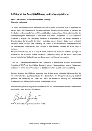 SMBS - University of Salzburg Business School; ©2017
- 2 -
1. Editorial der Geschäftsführung und Lehrgangsleitung
SMBS - die Business School der Universität Salzburg:
Education for leaders
Die SMBS als Business School der Universität Salzburg feierte im Sommer 2016 ihr 15jähriges Be-
stehen. Über 4.500 Absolventen in den verschiedensten Studienrichtungen können so bis heute auf
ihre Zeit an der Business School der Universität Salzburg zurückschauen. Weiters konnten über die
Jahre hervorragende Beziehungen zu international anerkannten Universitäten – u.a. die Lomonosov
University in Moskau, die Georgetown University in Washington DC, die Fudan Universität in
Shanghai sowie die Universität St. Gallen – aufgebaut werden. Unseren Studierenden wird somit
ermöglicht, einen Teil ihrer MBA Ausbildung im Ausland zu absolvieren sowie bleibende Eindrücke
zur internationalen Wirtschaft und Best Practices in verschiedenen Gebieten aus erster Hand zu
beziehen.
Alle Lehrveranstaltungen, ob im In- oder Ausland, zeichnen sich durch eine perfekte Synergie aus
Wissenschaft und Wirtschaft, Theorie und Praxis, Vortrag und Dialog aus. Es wird höchst kunden-
und marktorientiert auf die Bedürfnisse von Studierenden und Unternehmen reagiert.
Durch die Akkreditierungsbewertung der Foundation of International Business Administration
Accredition (FIBAA
®
) mit dem Prädikat „Exzellent“ bei den Praxiskenntnissen unserer Vortragenden
bestätigen wir formal dieses Versprechen an die höchst mögliche Qualität unserer Ausbildung.
Seit dem Bestehen der SMBS sind weiters die enge Bindung an die Universität Salzburg und die da-
mit einhergehenden Qualitätsstandards fixe Bestandteile der Programmentwicklung. Letztlich
garantiert die Verleihung des MBA-Titels durch die Universität Salzburg die internationale
Anerkennung und Bologna-Konformität der Universitätslehrgänge.
Internationalität, perfekte Integration von akademischen und praxisorientierten Inhalten und exzellente
Vortragende - eben „education for leaders“.
Prof. Dr. Gerhard Aumayr, Executive Dean SMBS
 