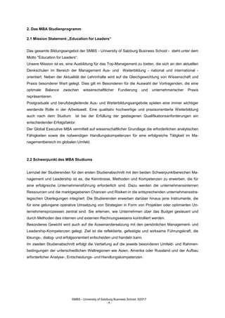SMBS - University of Salzburg Business School; ©2017
- 4 -
2. Das MBA Studienprogramm
2.1 Mission Statement „Education for Leaders“
Das gesamte Bildungsangebot der SMBS - University of Salzburg Business School - steht unter dem
Motto "Education for Leaders“.
Unsere Mission ist es, eine Ausbildung für das Top-Management zu bieten, die sich an den aktuellen
Denkschulen im Bereich der Management Aus- und Weiterbildung - national und international -
orientiert. Neben der Aktualität der Lehrinhalte wird auf die Gleichgewichtung von Wissenschaft und
Praxis besonderer Wert gelegt. Dies gilt im Besonderen für die Auswahl der Vortragenden, die eine
optimale Balance zwischen wissenschaftlicher Fundierung und unternehmerischer Praxis
repräsentieren.
Postgraduale und berufsbegleitende Aus- und Weiterbildungsangebote spielen eine immer wichtiger
werdende Rolle in der Arbeitswelt. Eine qualitativ hochwertige und praxisorientierte Weiterbildung
auch nach dem Studium ist bei der Erfüllung der gestiegenen Qualifikationsanforderungen ein
entscheidender Erfolgsfaktor.
Der Global Executive MBA vermittelt auf wissenschaftlicher Grundlage die erforderlichen analytischen
Fähigkeiten sowie die notwendigen Handlungskompetenzen für eine erfolgreiche Tätigkeit im Ma-
nagementbereich im globalen Umfeld.
2.2 Schwerpunkt des MBA Studiums
Lernziel der Studierenden für den ersten Studienabschnitt mit den beiden Schwerpunktbereichen Ma-
nagement und Leadership ist es, die Kenntnisse, Methoden und Kompetenzen zu erwerben, die für
eine erfolgreiche Unternehmensführung erforderlich sind. Dazu werden die unternehmensinternen
Ressourcen und die marktgegebenen Chancen und Risiken in die entsprechenden unternehmensstra-
tegischen Überlegungen integriert. Die Studierenden erwerben darüber hinaus jene Instrumente, die
für eine gelungene operative Umsetzung von Strategien in Form von Projekten oder optimierten Un-
ternehmensprozessen zentral sind. Sie erlernen, wie Unternehmen über das Budget gesteuert und
durch Methoden des internen und externen Rechnungswesens kontrolliert werden.
Besonderes Gewicht wird auch auf die Auseinandersetzung mit den persönlichen Management- und
Leadership-Kompetenzen gelegt. Ziel ist die reflektierte, gefestigte und wirksame Führungskraft, die
lösungs-, dialog- und erfolgsorientiert entscheiden und handeln kann.
Im zweiten Studienabschnitt erfolgt die Vertiefung auf die jeweils besonderen Umfeld- und Rahmen-
bedingungen der unterschiedlichen Weltregionen wie Asien, Amerika oder Russland und der Aufbau
erforderlicher Analyse-, Entscheidungs- und Handlungskompetenzen.
 