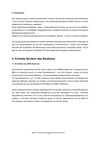SMBS - University of Salzburg Business School; ©2017
- 5 -
2.3 Zielgruppen
Zum Studienprogramm werden BewerberInnen mit einem international anerkannten Studienabschluss
in einem fachlich relevanten Studienbereich und mehrjähriger Berufspraxis ODER Personen mit einer
vergleichbaren Qualifikation zugelassen.
Diese vergleichbare Qualifikation weisen insbesondere jene Personen auf, die durch eine mehrjähri-
ge Berufspraxis in einschlägigen Tätigkeitsbereichen erhebliche Kenntnisse im Bereich des General
Managements belegen können.
Weiters ist die ausreichende Beherrschung der englischen Sprache in Wort und Schrift erforderlich.
Die Gruppengröße soll insgesamt ein jährlich definiertes Kontingent nicht überschreiten. Übersteigt die
Zahl der Studienbewerber die Zahl der Studienplätze je Aufnahmetermin, müssen nach erfolgtem
Nachweis der Qualifikation die Bewerbungen einem Reihungsverfahren unterworfen werden. Grund-
lage für diese ist bei gleicher Qualifikation die Reihenfolge des Einlangens der Bewerbungen.
3. Formale Struktur des Studiums
3.1 Architektur des MBA Studiums
Ganzheitliches, systemisches Denken steht im Zentrum des SMBS-Modells, das im Global Executive
MBA zur Anwendung kommt. Im ersten Studienabschnitt - den Core Subjects - werden die Grund-
bausteine jeder Unternehmensführung in vier berufsbegleitenden Blockmodulen behandelt:
15 Tage Management und 10 Tage Leadership. Diese Module decken Bereiche wie Strategic Ma-
nagement, Marketing, Business Law, Projekt- und Prozessmanagement, Finance, Human Resources
und Leadership ab und sind als Basis für alle MBAs der SMBS verpflichtend.
Darauf aufbauend erfolgt im zweiten Studienabschnitt die spezielle Vertiefung im Global Management.
Auf diese Weise wird klassisches Management Know-how bestmöglich mit einer intensiven
Spezialisierung kombiniert und so eine optimale Voraussetzung für EntscheidungsträgerInnen ge-
schaffen, um beruflich international erfolgreich agieren zu können. Abgeschlossen wird der MBA mit
dem Verfassen einer Master‘s Thesis und begleitender mündlicher Prüfung.
 