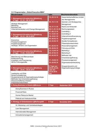 SMBS - University of Salzburg Business School; ©2017
- 7 -
3.3. Programmplan „Global Executive MBA“
Blockmodule: oder Wochenendmodule:
1. Management &Leadership @Salzburg
6 Tage: 01.10. - 06.10.2018
19.-20.10.18 Gesamtwirtschaftliches Umfeld
des Managements
08.-10.11.18 General- und Strategisches
Management
16.-17.11.18 Recht und Wirtschaft
30.11.-01.12.18 Rechnungswesen
07.-08.12.18 Controlling I
11.-12.01.19 Controlling II
18.-19.01.19 Unternehmensfinanzierung
08.-09.02.19 Projektmanagement
22.-23.02.19 Soziale Kompetenzen
Präsentationstechniken
01.-02.03.19 Personalmanagement
29.-30.03.19 Führung und Ethik
12.-13.04.19 Marketing I
26.-27.04.19 Marketing II
03.-04.05.19 Methoden der
Entscheidungsfindung
17.-18.05.19 Prozessmanagement
24.-25.05.19 Organisationsentwicklung
2 Tage aus
29.04.-04.05.
oder 20.-
25.05.2019
tbd
Gruppendynamik und
Organisationspsychologie
Strategic Management
Marketing
Business Law
Unternehmenskultur und Change Management
2. Management &Leadership @Salzburg
6 Tage: 03.12. - 08.12.2018
Economics
Prozessmanagement
Projektmanagement
Strategie, Struktur und OrganisationLeadership
@Salzburg
3. Management &Leadership @Salzburg
6 Tage: 11.02. -16.02.2019
Bilanzierung und Bilanzanalyse
Kostenrechnung
Investition und Finanzierung
HR für Führungskräfte
4. Management &Leadership @Salzburg
7 Tage: 29.04. - 06.05.2019
Leadership und Ethik
Social Competencies
Gruppendynamik & Organisationspsychologie
Methoden der Entscheidungsfindung
Wissenschaftliches Arbeiten
Präsentationstechniken
5. Doing Business in Russia @Moscow 5 Tage September 2019
Doing Business in Russia
Financial Risks
Human Resource Market
Political and Institutional Risk
6. Strategy of Globalizataion @Marburg/DE 5 Tage November 2019
Int. Marketing- und Vertriebsstrategien
Lean Management
Internationales Management
Innovationsmanagement
 