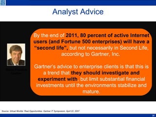 Analyst Advice By the end of  2011,   80 percent of active Internet users (and Fortune 500 enterprises) will have a “second life”,  but not necessarily in Second Life, according to Gartner, Inc.  Gartner’s advice to enterprise clients is that this is a trend that  they should investigate and experiment with , but limit substantial financial investments until the environments stabilize and mature. Steve Prentice Gartner Source: Virtual Worlds: Real Opportunities. Gartner IT Symposium, April 22, 2007 