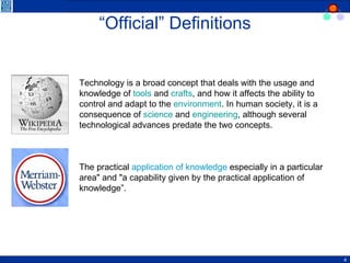 “ Official” Definitions Technology is a broad concept that deals with the usage and knowledge of  tools  and  crafts , and how it affects the ability to control and adapt to the  environment . In human society, it is a consequence of  science  and  engineering , although several technological advances predate the two concepts. The practical  application of knowledge  especially in a particular area" and "a capability given by the practical application of knowledge”. 