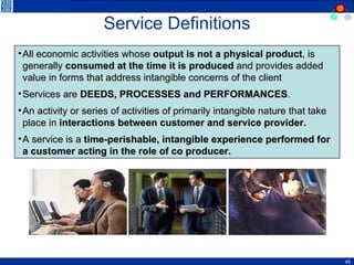 Service Definitions All economic activities whose  output is not a physical product , is generally  consumed at the time it is produced  and provides added value in forms that address intangible concerns of the client Services are  DEEDS, PROCESSES and PERFORMANCES . An activity or series of activities of primarily intangible nature that take place in  interactions between customer and service provider. A service is a  time-perishable, intangible experience performed for a customer acting in the role of co producer. 