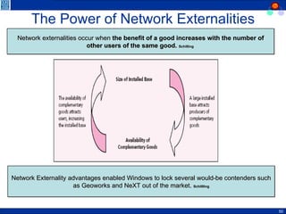 The Power of Network Externalities Network externalities occur when  the benefit of a good increases with the number of other users of the same good.  Schilling  Network Externality advantages enabled Windows to lock several would-be contenders such as Geoworks and NeXT out of the market.   Schillling 