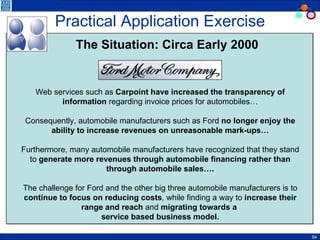Practical Application Exercise Web services such as  Carpoint have increased the transparency of information  regarding invoice prices for automobiles… Consequently, automobile manufacturers such as Ford  no longer enjoy the ability to increase revenues on unreasonable mark-ups… Furthermore, many automobile manufacturers have recognized that they stand to  generate more revenues through automobile financing rather than through automobile sales…. The challenge for Ford and the other big three automobile manufacturers is to  continue to focus on reducing costs , while finding a way to  increase their range and reach  and  migrating towards a  service based business model. The Situation: Circa Early 2000 